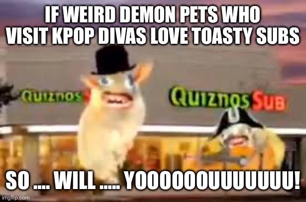 THE QUIZNOS SUBS | IF WEIRD DEMON PETS WHO VISIT KPOP DIVAS LOVE TOASTY SUBS SO …. WILL ….. YOOOOOOUUUUUUU! | image tagged in the quiznos subs | made w/ Imgflip meme maker