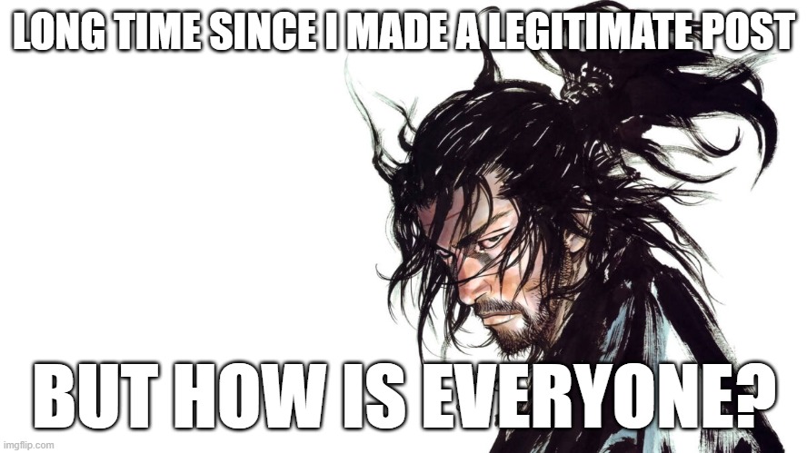 Seriously, everyone I knew doing fine? | LONG TIME SINCE I MADE A LEGITIMATE POST; BUT HOW IS EVERYONE? | image tagged in musashi miyamoto | made w/ Imgflip meme maker