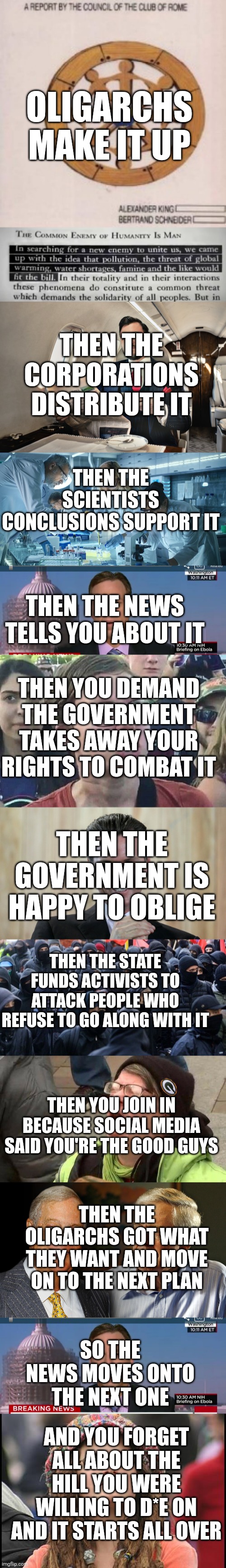OLIGARCHS MAKE IT UP; THEN THE CORPORATIONS DISTRIBUTE IT; THEN THE SCIENTISTS CONCLUSIONS SUPPORT IT; THEN THE NEWS TELLS YOU ABOUT IT; THEN YOU DEMAND THE GOVERNMENT TAKES AWAY YOUR RIGHTS TO COMBAT IT; THEN THE GOVERNMENT IS HAPPY TO OBLIGE; THEN THE STATE FUNDS ACTIVISTS TO ATTACK PEOPLE WHO REFUSE TO GO ALONG WITH IT; THEN YOU JOIN IN BECAUSE SOCIAL MEDIA SAID YOU'RE THE GOOD GUYS; THEN THE OLIGARCHS GOT WHAT THEY WANT AND MOVE ON TO THE NEXT PLAN; SO THE NEWS MOVES ONTO THE NEXT ONE; AND YOU FORGET ALL ABOUT THE HILL YOU WERE WILLING TO D*E ON AND IT STARTS ALL OVER | image tagged in private jet,laboratory scientists,cnn breaking news template,triggered liberal,scheming gavin newsom,antifa | made w/ Imgflip meme maker