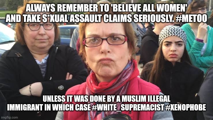 TRIGGERED FEMINIST | ALWAYS REMEMBER TO 'BELIEVE ALL WOMEN' AND TAKE S*XUAL ASSAULT CLAIMS SERIOUSLY. #METOO; UNLESS IT WAS DONE BY A MUSLIM ILLEGAL IMMIGRANT IN WHICH CASE #WHITE_SUPREMACIST #XENOPHOBE | image tagged in triggered feminist | made w/ Imgflip meme maker