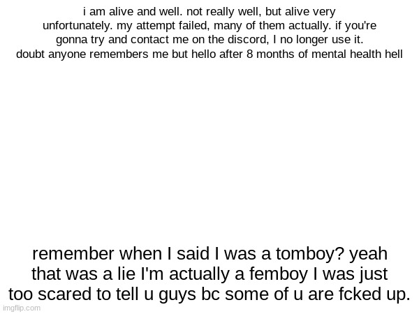 yo | i am alive and well. not really well, but alive very unfortunately. my attempt failed, many of them actually. if you're gonna try and contact me on the discord, I no longer use it. doubt anyone remembers me but hello after 8 months of mental health hell; remember when I said I was a tomboy? yeah that was a lie I'm actually a femboy I was just too scared to tell u guys bc some of u are fcked up. | made w/ Imgflip meme maker