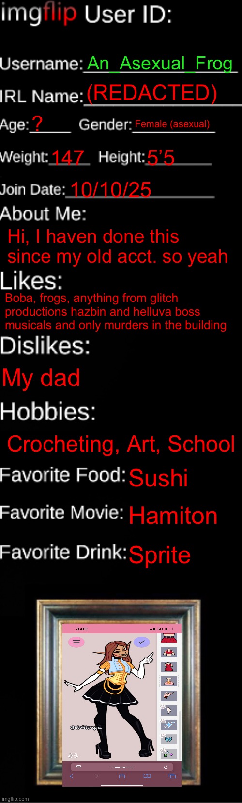 …yes this is of me | An_Asexual_Frog; (REDACTED); ? Female (asexual); 147; 5’5; 10/10/25; Hi, I haven done this since my old acct. so yeah; Boba, frogs, anything from glitch productions hazbin and helluva boss musicals and only murders in the building; My dad; Crocheting, Art, School; Sushi; Hamiton; Sprite | image tagged in imgflip id card | made w/ Imgflip meme maker