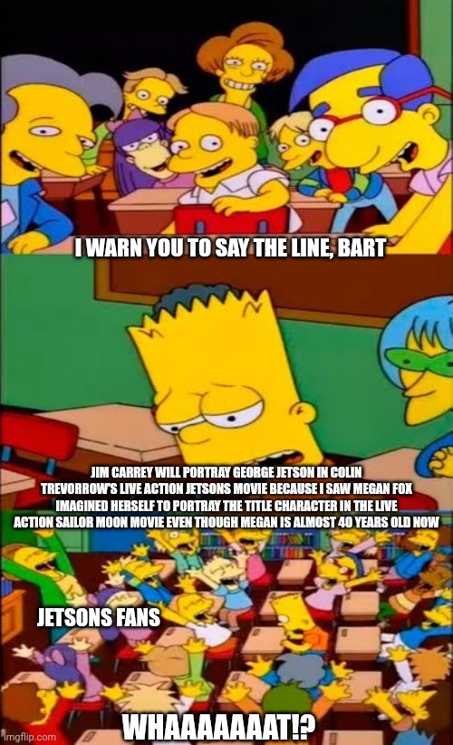 say the line bart! simpsons | I WARN YOU TO SAY THE LINE, BART; JIM CARREY WILL PORTRAY GEORGE JETSON IN COLIN TREVORROW'S LIVE ACTION JETSONS MOVIE BECAUSE I SAW MEGAN FOX IMAGINED HERSELF TO PORTRAY THE TITLE CHARACTER IN THE LIVE ACTION SAILOR MOON MOVIE EVEN THOUGH MEGAN IS ALMOST 40 YEARS OLD NOW; JETSONS FANS; WHAAAAAAAT!? | image tagged in say the line bart simpsons,jetsons,jim carrey,freak out,live action | made w/ Imgflip meme maker