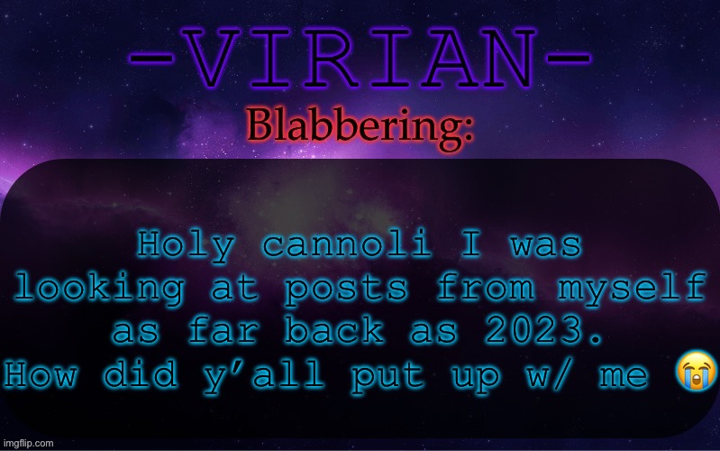I’m gonna look back at this in a few years and wonder the same thing | Holy cannoli I was looking at posts from myself as far back as 2023. How did y’all put up w/ me 😭 | image tagged in virian announcement temp | made w/ Imgflip meme maker