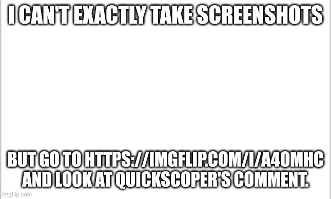 trust me it's cursed | I CAN'T EXACTLY TAKE SCREENSHOTS; BUT GO TO HTTPS://IMGFLIP.COM/I/A4OMHC AND LOOK AT QUICKSCOPER'S COMMENT. | image tagged in white background,cursed | made w/ Imgflip meme maker