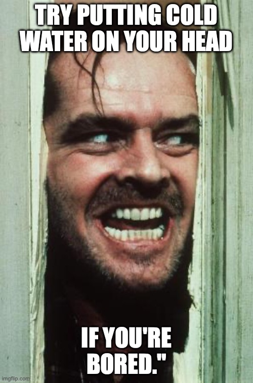 Here's Johnny | TRY PUTTING COLD WATER ON YOUR HEAD; IF YOU'RE BORED." | image tagged in memes,here's johnny | made w/ Imgflip meme maker