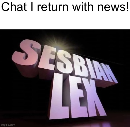 IT FINALLY HAPPENED!!!! | Chat I return with news! | image tagged in sesbian lex | made w/ Imgflip meme maker