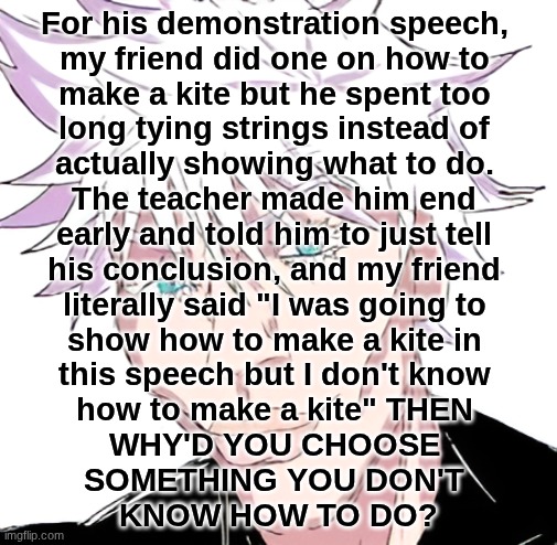 Fastest I've ever seen someone get an F | For his demonstration speech, 
my friend did one on how to 
make a kite but he spent too 
long tying strings instead of 
actually showing what to do. 
The teacher made him end 
early and told him to just tell 
his conclusion, and my friend 
literally said "I was going to 
show how to make a kite in 
this speech but I don't know 
how to make a kite" THEN 
WHY'D YOU CHOOSE 
SOMETHING YOU DON'T 
KNOW HOW TO DO? | image tagged in sigma gojo | made w/ Imgflip meme maker
