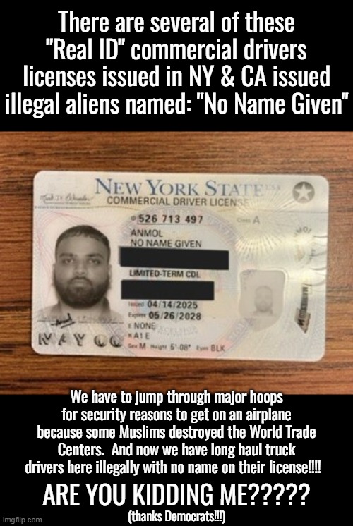 These were Real ID commercial drivers licenses.  Ya know, the kind that are supposed to be secure enough to get you on a plane!! | There are several of these "Real ID" commercial drivers licenses issued in NY & CA issued illegal aliens named: "No Name Given"; We have to jump through major hoops for security reasons to get on an airplane because some Muslims destroyed the World Trade Centers.  And now we have long haul truck drivers here illegally with no name on their license!!!! ARE YOU KIDDING ME????? (thanks Democrats!!!) | image tagged in illegal immigrant truck drivers,what are the hauling,democrats are dangerous | made w/ Imgflip meme maker
