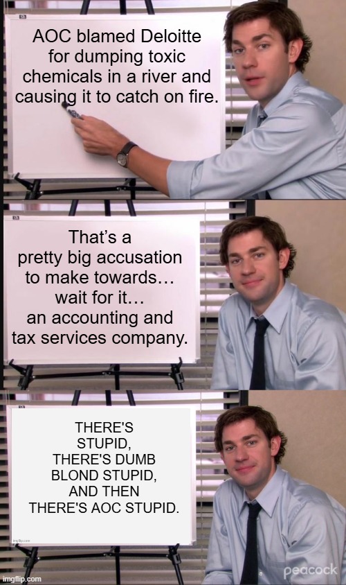 I bet she was a lousy bartender as well. | AOC blamed Deloitte for dumping toxic chemicals in a river and causing it to catch on fire. That’s a pretty big accusation to make towards… wait for it… an accounting and tax services company. THERE'S STUPID, THERE'S DUMB BLOND STUPID, AND THEN THERE'S AOC STUPID. | image tagged in jim halpert pointing to whiteboard | made w/ Imgflip meme maker
