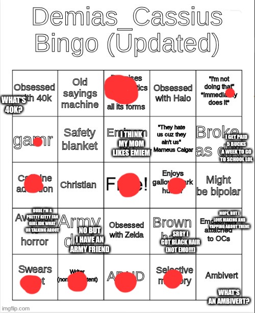 Demias_Cassius bingo (updated) | WHAT'S 40K? I THINK MY MOM LIKES EMIEM; I GET PAID 5 BUCKS A WEEK TO GO TO SCHOOL LOL; NOPE, BUT I LOVE MAKING AND YAPPING ABOUT THEM! DUDE I'M A PRETTY KITTY FAN GIRL IDK WHAT UR TALKING ABOUT; NO BUT I HAVE AN ARMY FRIEND; SRRY I GOT BLACK HAIR (NOT EMO!!!); WHAT'S AN AMBIVERT? | image tagged in demias_cassius bingo updated | made w/ Imgflip meme maker