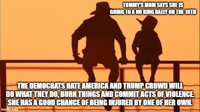 Cowboy wisdom, hate can be painful | TOMMY'S MOM SAYS SHE IS GOING TO A NO KING RALLY ON THE 18TH; THE DEMOCRATS HATE AMERICA AND TRUMP CROWD WILL DO WHAT THEY DO, BURN THINGS AND COMMIT ACTS OF VIOLENCE. SHE HAS A GOOD CHANCE OF BEING INJURED BY ONE OF HER OWN. | image tagged in cowboy father and son,no kings,cowboy wisdom,democrat war on america,tds,test your stupidity | made w/ Imgflip meme maker