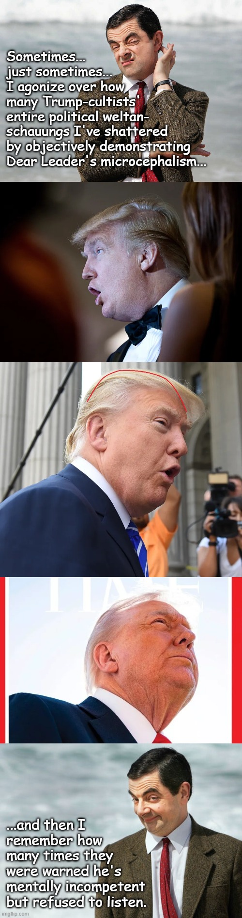 No matter the alarms, calenders, wristwatches or reminders, Donny John's going to be tardy to the end. | Sometimes...
just sometimes...
I agonize over how
many Trump-cultists'
entire political weltan-
schauungs I've shattered
by objectively demonstrating
Dear Leader's microcephalism... ...and then I
remember how
many times they
were warned he's
mentally incompetent
but refused to listen. | image tagged in trump unfit unqualified dangerous,microcephaloid,conman | made w/ Imgflip meme maker
