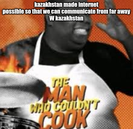 The man who couldn't cook | kazakhstan made internet possible so that we can communicate from far away
W kazakhstan | image tagged in the man who couldn't cook | made w/ Imgflip meme maker