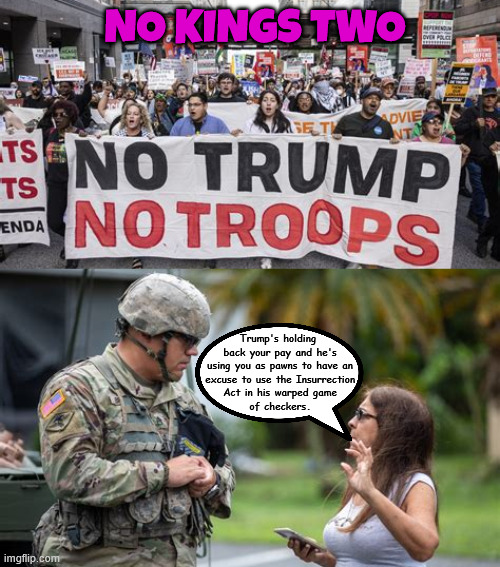 National Guard don't be Trump's suckers and losers | NO KINGS TWO; Trump's holding
 back your pay and he's
 using you as pawns to have an
 excuse to use the Insurrection
 Act in his warped game
 of checkers. | image tagged in no pay arrest no way,later the ag will indict you troops,the enemy within the white house,don't be trump's suckers and losers | made w/ Imgflip meme maker