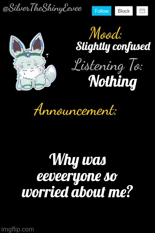 SilverTheShinyEevee Announcement Temp V4 | Slightly confused; Nothing; Why was eeveeryone so worried about me? | image tagged in silvertheshinyeevee announcement temp v4 | made w/ Imgflip meme maker