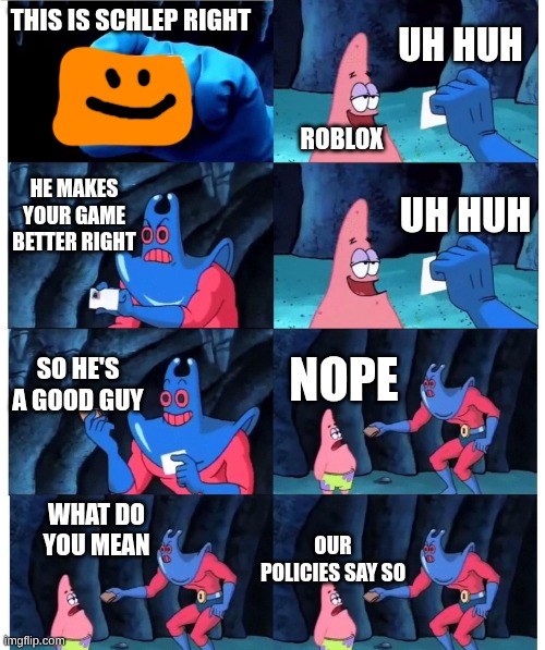 Ok that's enough schlep memes for today | UH HUH; THIS IS SCHLEP RIGHT; ROBLOX; HE MAKES YOUR GAME BETTER RIGHT; UH HUH; SO HE'S A GOOD GUY; NOPE; WHAT DO YOU MEAN; OUR POLICIES SAY SO | image tagged in patrick not my wallet | made w/ Imgflip meme maker