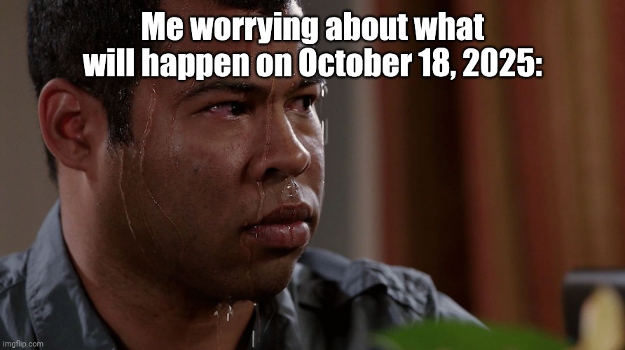 FEAR | Me worrying about what will happen on October 18, 2025: | image tagged in fear | made w/ Imgflip meme maker