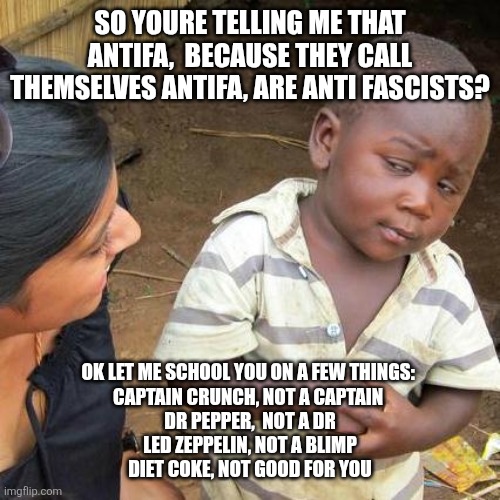 Antifa Is Antifascist ? | SO YOURE TELLING ME THAT ANTIFA,  BECAUSE THEY CALL THEMSELVES ANTIFA, ARE ANTI FASCISTS? OK LET ME SCHOOL YOU ON A FEW THINGS: 
CAPTAIN CRUNCH, NOT A CAPTAIN 
DR PEPPER,  NOT A DR
LED ZEPPELIN, NOT A BLIMP
DIET COKE, NOT GOOD FOR YOU | image tagged in memes,third world skeptical kid | made w/ Imgflip meme maker