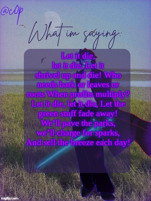 c0p template by Grace | Let it die, let it die, Let it shrivel up and die! Who needs bark or leaves or roots When profits multiply?

Let it die, let it die, Let the green stuff fade away! We’ll pave the parks, we’ll charge for sparks, And sell the breeze each day! | image tagged in c0p template by grace | made w/ Imgflip meme maker