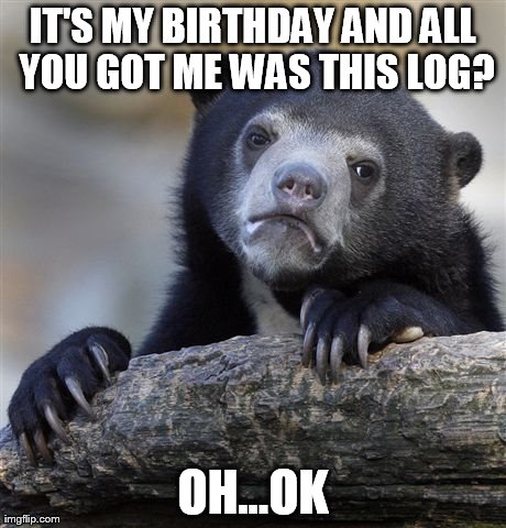 Confession Bear | IT'S MY BIRTHDAY AND ALL YOU GOT ME WAS THIS LOG? OH...OK | image tagged in memes,confession bear | made w/ Imgflip meme maker
