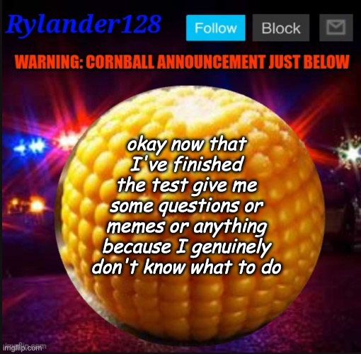 Cornball Announcement V2 | okay now that I've finished the test give me some questions or memes or anything because I genuinely don't know what to do | image tagged in cornball announcement v2 | made w/ Imgflip meme maker