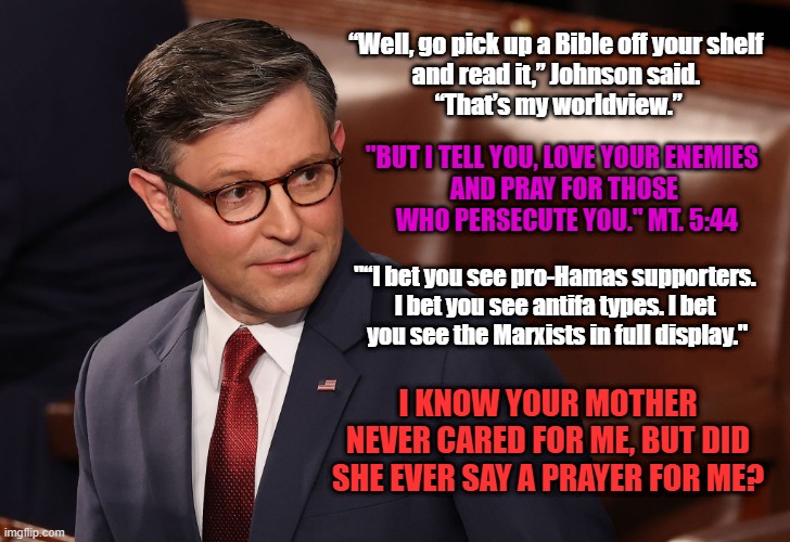 Dr. Jekyll and Mr. Hyde the Epstein Files | “Well, go pick up a Bible off your shelf 
and read it,” Johnson said. 
“That’s my worldview.”; "BUT I TELL YOU, LOVE YOUR ENEMIES 
AND PRAY FOR THOSE
 WHO PERSECUTE YOU." MT. 5:44; "“I bet you see pro-Hamas supporters. 
I bet you see antifa types. I bet 
you see the Marxists in full display."; I KNOW YOUR MOTHER NEVER CARED FOR ME, BUT DID SHE EVER SAY A PRAYER FOR ME? | image tagged in johnson is a liar,mike johnson fool,jesus is a baby killer,the bible is a lie | made w/ Imgflip meme maker