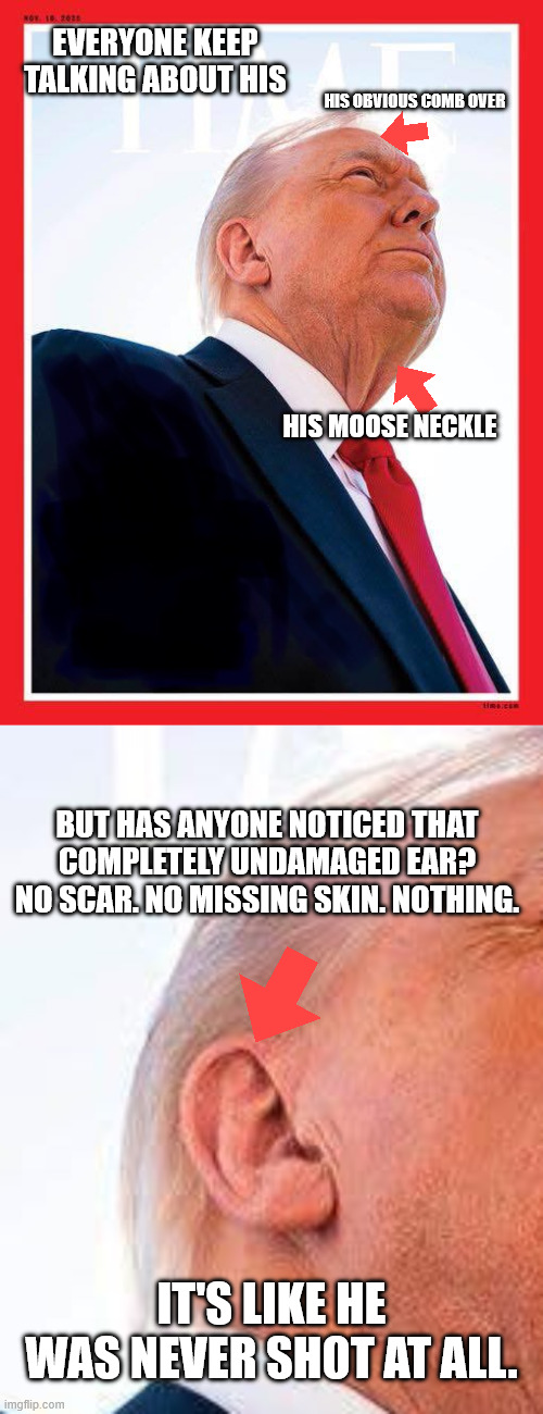EVERYONE KEEP TALKING ABOUT HIS; HIS OBVIOUS COMB OVER; HIS MOOSE NECKLE; BUT HAS ANYONE NOTICED THAT COMPLETELY UNDAMAGED EAR? NO SCAR. NO MISSING SKIN. NOTHING. IT'S LIKE HE WAS NEVER SHOT AT ALL. | image tagged in trump time | made w/ Imgflip meme maker