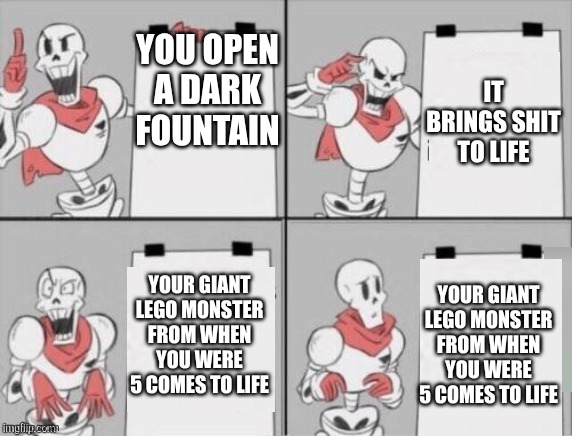 oh shit | YOU OPEN A DARK FOUNTAIN; IT BRINGS SHIT TO LIFE; YOUR GIANT LEGO MONSTER FROM WHEN YOU WERE 5 COMES TO LIFE; YOUR GIANT LEGO MONSTER FROM WHEN YOU WERE 5 COMES TO LIFE | image tagged in papyrus plan | made w/ Imgflip meme maker