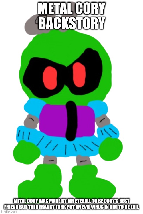 Metal Cory | METAL CORY BACKSTORY; METAL CORY WAS MADE BY MR EYEBALL TO BE CORY'S BEST FRIEND BUT THEN FRANKY FORK PUT AN EVIL VIRUS IN HIM TO BE EVIL | image tagged in ocs | made w/ Imgflip meme maker