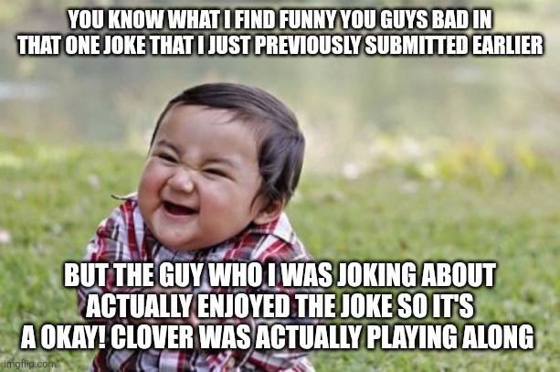 The link to the original meme is in the comments as well as check the comments to prove that he was playing along | YOU KNOW WHAT I FIND FUNNY YOU GUYS BAD IN THAT ONE JOKE THAT I JUST PREVIOUSLY SUBMITTED EARLIER; BUT THE GUY WHO I WAS JOKING ABOUT ACTUALLY ENJOYED THE JOKE SO IT'S A OKAY! CLOVER WAS ACTUALLY PLAYING ALONG | image tagged in memes,evil toddler | made w/ Imgflip meme maker