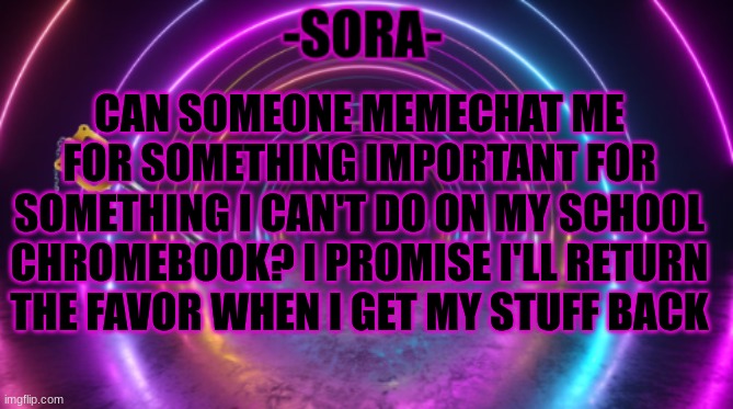 -Sora- template | CAN SOMEONE MEMECHAT ME FOR SOMETHING IMPORTANT FOR SOMETHING I CAN'T DO ON MY SCHOOL CHROMEBOOK? I PROMISE I'LL RETURN THE FAVOR WHEN I GET MY STUFF BACK | image tagged in -sora- template | made w/ Imgflip meme maker