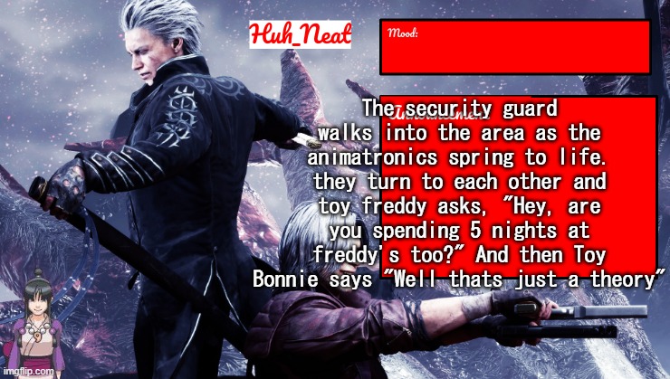 They should let me write the movie | The security guard walks into the area as the animatronics spring to life. they turn to each other and toy freddy asks, "Hey, are you spending 5 nights at freddy's too?" And then Toy Bonnie says "Well thats just a theory" | image tagged in huh_neat's dmc temp plus maya | made w/ Imgflip meme maker