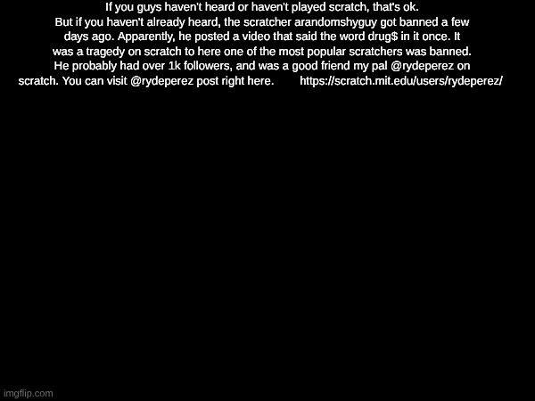sorry this isn't a forsaken meme | If you guys haven't heard or haven't played scratch, that's ok. But if you haven't already heard, the scratcher arandomshyguy got banned a few days ago. Apparently, he posted a video that said the word drug$ in it once. It was a tragedy on scratch to here one of the most popular scratchers was banned. He probably had over 1k followers, and was a good friend my pal @rydeperez on scratch. You can visit @rydeperez post right here.        https://scratch.mit.edu/users/rydeperez/ | made w/ Imgflip meme maker
