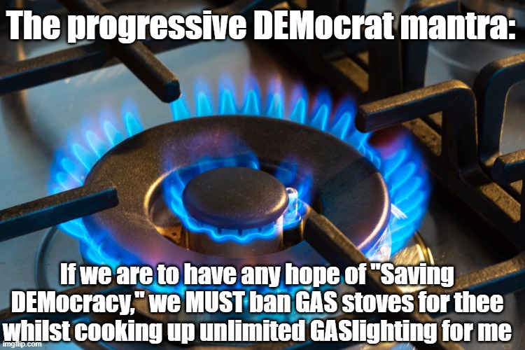 The Progressive DEMocrat Mantra | The progressive DEMocrat mantra:; If we are to have any hope of "Saving DEMocracy," we MUST ban GAS stoves for thee whilst cooking up unlimited GASlighting for me | image tagged in gas stove,gaslighting,saving democracy | made w/ Imgflip meme maker