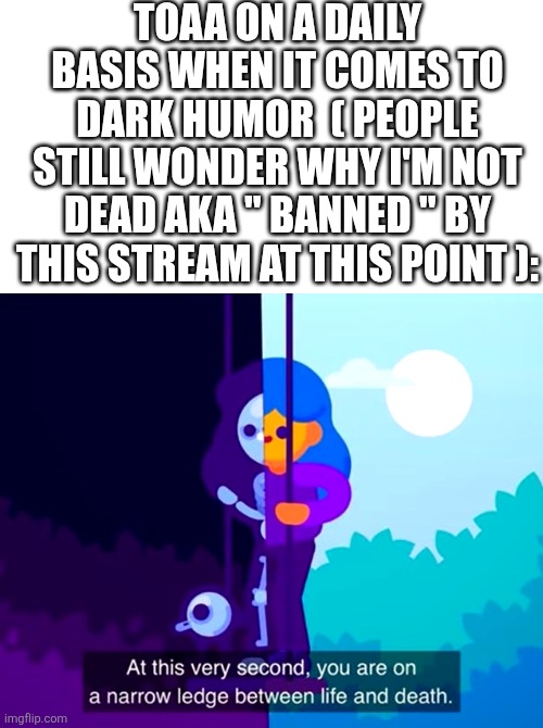 The mods must sure love me! | TOAA ON A DAILY BASIS WHEN IT COMES TO DARK HUMOR  ( PEOPLE STILL WONDER WHY I'M NOT DEAD AKA " BANNED " BY THIS STREAM AT THIS POINT ): | image tagged in kurzgesagt narrow ledge between life and death | made w/ Imgflip meme maker