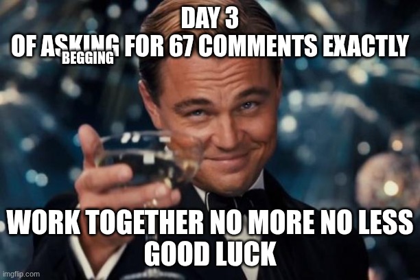 Leonardo Dicaprio Cheers | DAY 3
OF ASKING FOR 67 COMMENTS EXACTLY; BEGGING; WORK TOGETHER NO MORE NO LESS
GOOD LUCK | image tagged in memes,leonardo dicaprio cheers | made w/ Imgflip meme maker