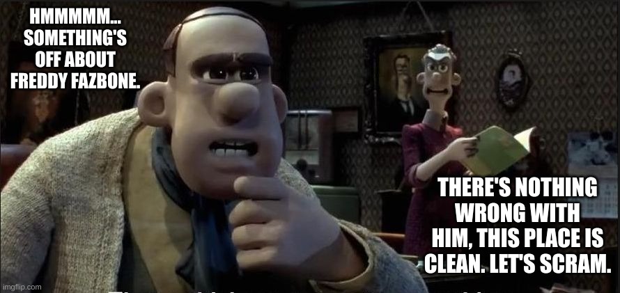 the police investigating freddy's (FREDDY FAZ- WHAT???? - Tenna) | HMMMMM... SOMETHING'S OFF ABOUT FREDDY FAZBONE. THERE'S NOTHING WRONG WITH HIM, THIS PLACE IS CLEAN. LET'S SCRAM. | image tagged in those chickens are up to something | made w/ Imgflip meme maker