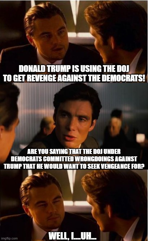 Accidentally admitting to persecuting your enemies | DONALD TRUMP IS USING THE DOJ TO GET REVENGE AGAINST THE DEMOCRATS! ARE YOU SAYING THAT THE DOJ UNDER DEMOCRATS COMMITTED WRONGDOINGS AGAINST TRUMP THAT HE WOULD WANT TO SEEK VENGEANCE FOR? WELL, I....UH... | image tagged in inceptionn,democrats,doj,liberal hypocrisy,leftists,donald trump | made w/ Imgflip meme maker