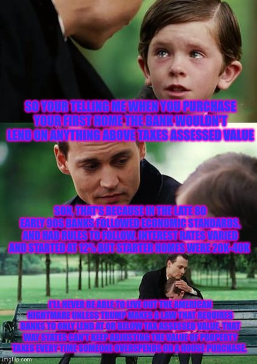Finding Neverland Meme | SO YOUR TELLING ME WHEN YOU PURCHASE YOUR FIRST HOME THE BANK WOULDN'T LEND ON ANYTHING ABOVE TAXES ASSESSED VALUE; SON, THAT'S BECAUSE IN THE LATE 80 EARLY 90S BANKS FOLLOWED ECONOMIC STANDARDS, AND HAD RULES TO FOLLOW. INTEREST RATES VARIED AND STARTED AT 12% BUT STARTER HOMES WERE 20K-40K; I'LL NEVER BE ABLE TO LIVE OUT THE AMERICAN NIGHTMARE UNLESS TRUMP MAKES A LAW THAT REQUIRES BANKS TO ONLY LEND AT OR BELOW TAX ASSESSED VALUE, THAT WAY STATES CAN'T KEEP ADJUSTING THE VALUE OF PROPERTY TAXES EVERY TIME SOMEONE OVERSPENDS ON A HOUSE PURCHASE. | image tagged in memes,finding neverland | made w/ Imgflip meme maker