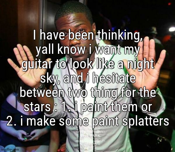 i have a slight preference for the first option cause the second one would fit more if i was doing a realistic sky but idk | I have been thinking, yall know i want my guitar to look like a night sky, and i hesitate between two thing for the stars : 1. i paint them or 2. i make some paint splatters | image tagged in kevin hart hands up | made w/ Imgflip meme maker