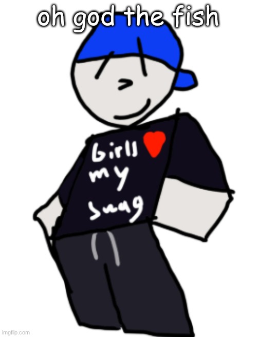 girls love my swag | oh god the fish | image tagged in girls love my swag | made w/ Imgflip meme maker
