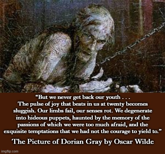 1890 | “But we never get back our youth . . . The pulse of joy that beats in us at twenty becomes sluggish. Our limbs fail, our senses rot. We degenerate into hideous puppets, haunted by the memory of the passions of which we were too much afraid, and the exquisite temptations that we had not the courage to yield to.”; The Picture of Dorian Gray by Oscar Wilde | image tagged in gray,gothic,oscar wilde,literature,painting,picture | made w/ Imgflip meme maker