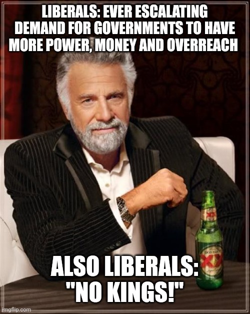 The Most Interesting Man In The World | LIBERALS: EVER ESCALATING DEMAND FOR GOVERNMENTS TO HAVE MORE POWER, MONEY AND OVERREACH; ALSO LIBERALS: "NO KINGS!" | image tagged in memes,the most interesting man in the world | made w/ Imgflip meme maker