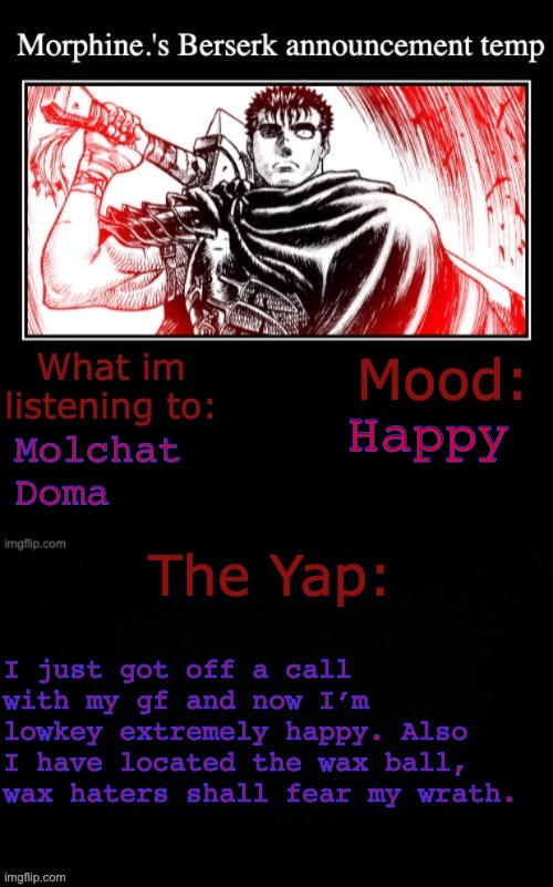 Morphine.'s Berserk announcement temp | Happy; Molchat Doma; I just got off a call with my gf and now I’m lowkey extremely happy. Also I have located the wax ball, wax haters shall fear my wrath. | image tagged in morphine 's berserk announcement temp | made w/ Imgflip meme maker