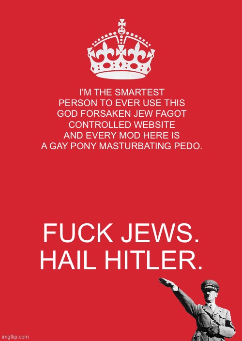 Imgflip mods belong in ovens | I’M THE SMARTEST PERSON TO EVER USE THIS GOD FORSAKEN JEW FAGOT CONTROLLED WEBSITE AND EVERY MOD HERE IS A GAY PONY MASTURBATING PEDO. FUCK JEWS. HAIL HITLER. | image tagged in memes,keep calm and carry on red | made w/ Imgflip meme maker