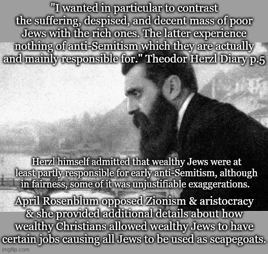 "I wanted in particular to contrast the suffering, despised, and decent mass of poor Jews with the rich ones. The latter experience nothing of anti-Semitism which they are actually and mainly responsible for." Theodor Herzl Diary p.5; Herzl himself admitted that wealthy Jews were at least partly responsible for early anti-Semitism, although in fairness, some of it was unjustifiable exaggerations. April Rosenblum opposed Zionism & aristocracy & she provided additional details about how wealthy Christians allowed wealthy Jews to have certain jobs causing all Jews to be used as scapegoats. | made w/ Imgflip meme maker