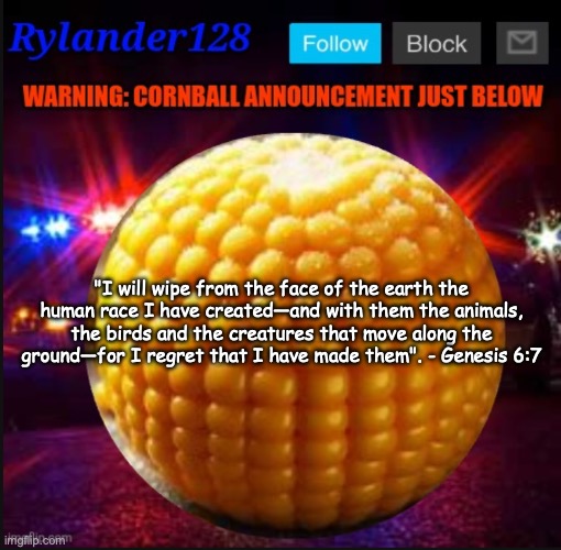 Cornball Announcement V2 | "I will wipe from the face of the earth the human race I have created—and with them the animals, the birds and the creatures that move along the ground—for I regret that I have made them". - Genesis 6:7 | image tagged in cornball announcement v2 | made w/ Imgflip meme maker