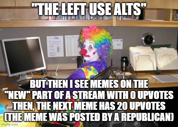 The fact that the top 50 most upvoted meme on the politics stream were buy the same person is insane | "THE LEFT USE ALTS"; BUT THEN I SEE MEMES ON THE "NEW" PART OF A STREAM WITH 0 UPVOTES THEN, THE NEXT MEME HAS 20 UPVOTES (THE MEME WAS POSTED BY A REPUBLICAN) | image tagged in clown computer | made w/ Imgflip meme maker