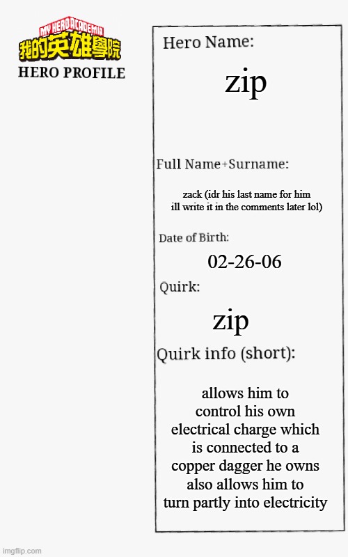 MHA Hero Profile | zip; zack (idr his last name for him ill write it in the comments later lol); 02-26-06; zip; allows him to control his own electrical charge which is connected to a copper dagger he owns also allows him to turn partly into electricity | image tagged in mha hero profile | made w/ Imgflip meme maker